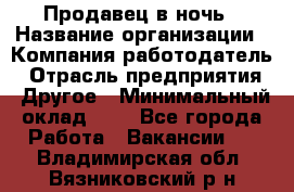 Продавец в ночь › Название организации ­ Компания-работодатель › Отрасль предприятия ­ Другое › Минимальный оклад ­ 1 - Все города Работа » Вакансии   . Владимирская обл.,Вязниковский р-н